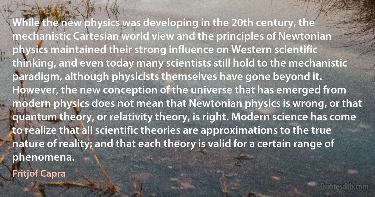 While the new physics was developing in the 20th century, the mechanistic Cartesian world view and the principles of Newtonian physics maintained their strong influence on Western scientific thinking, and even today many scientists still hold to the mechanistic paradigm, although physicists themselves have gone beyond it.
However, the new conception of the universe that has emerged from modern physics does not mean that Newtonian physics is wrong, or that quantum theory, or relativity theory, is right. Modern science has come to realize that all scientific theories are approximations to the true nature of reality; and that each theory is valid for a certain range of phenomena. (Fritjof Capra)