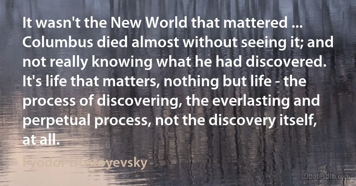 It wasn't the New World that mattered ... Columbus died almost without seeing it; and not really knowing what he had discovered. It's life that matters, nothing but life - the process of discovering, the everlasting and perpetual process, not the discovery itself, at all. (Fyodor Dostoyevsky)