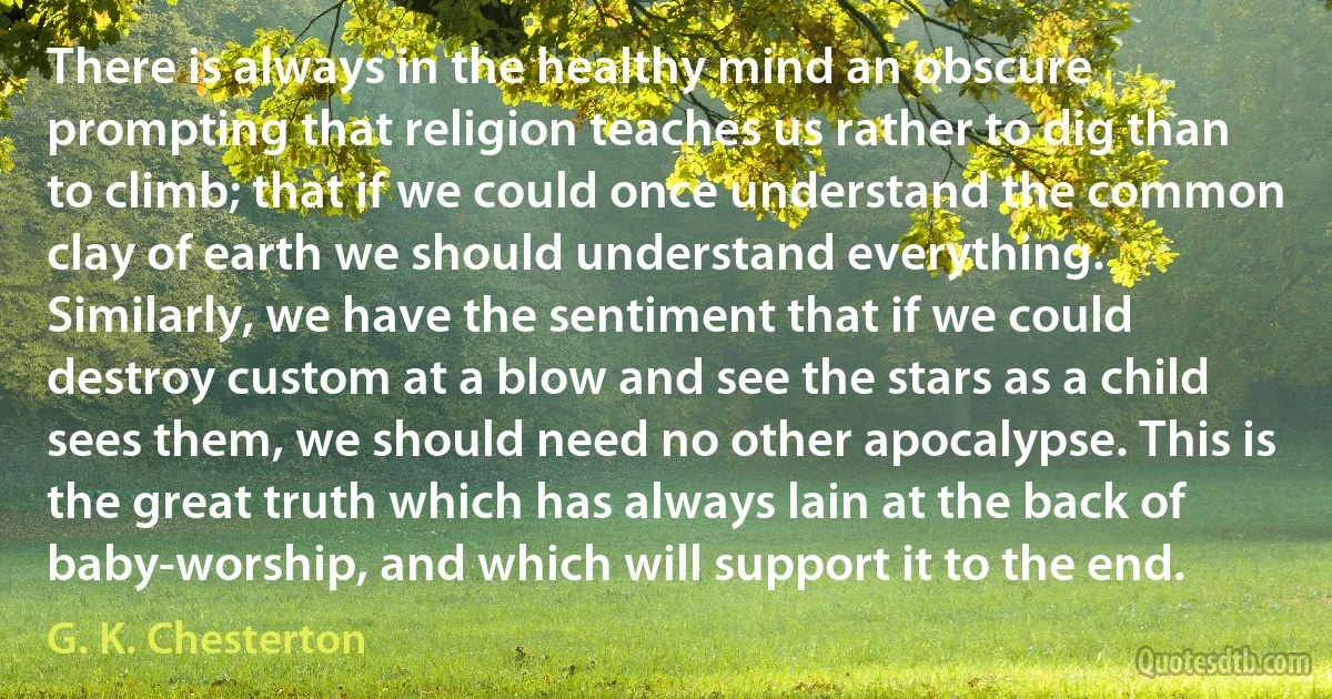 There is always in the healthy mind an obscure prompting that religion teaches us rather to dig than to climb; that if we could once understand the common clay of earth we should understand everything. Similarly, we have the sentiment that if we could destroy custom at a blow and see the stars as a child sees them, we should need no other apocalypse. This is the great truth which has always lain at the back of baby-worship, and which will support it to the end. (G. K. Chesterton)