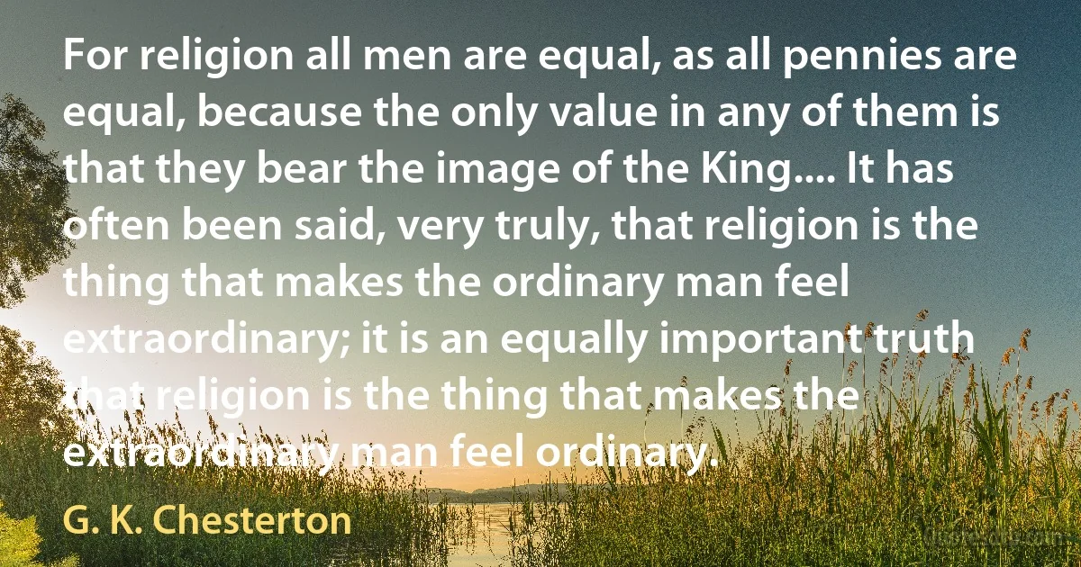 For religion all men are equal, as all pennies are equal, because the only value in any of them is that they bear the image of the King.... It has often been said, very truly, that religion is the thing that makes the ordinary man feel extraordinary; it is an equally important truth that religion is the thing that makes the extraordinary man feel ordinary. (G. K. Chesterton)