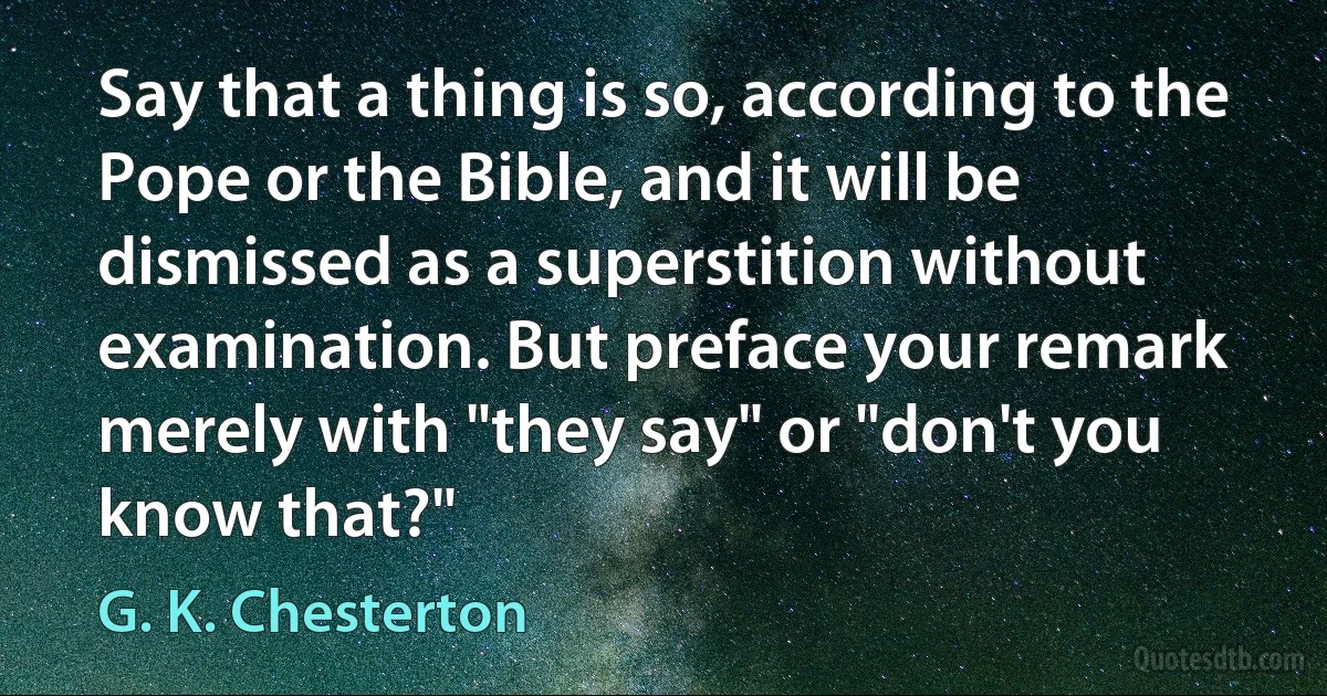 Say that a thing is so, according to the Pope or the Bible, and it will be dismissed as a superstition without examination. But preface your remark merely with "they say" or "don't you know that?" (G. K. Chesterton)