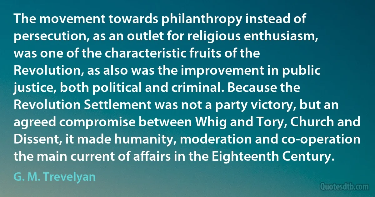 The movement towards philanthropy instead of persecution, as an outlet for religious enthusiasm, was one of the characteristic fruits of the Revolution, as also was the improvement in public justice, both political and criminal. Because the Revolution Settlement was not a party victory, but an agreed compromise between Whig and Tory, Church and Dissent, it made humanity, moderation and co-operation the main current of affairs in the Eighteenth Century. (G. M. Trevelyan)