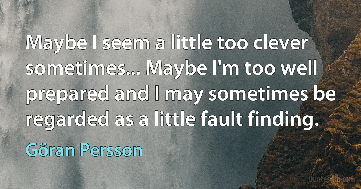 Maybe I seem a little too clever sometimes... Maybe I'm too well prepared and I may sometimes be regarded as a little fault finding. (Göran Persson)