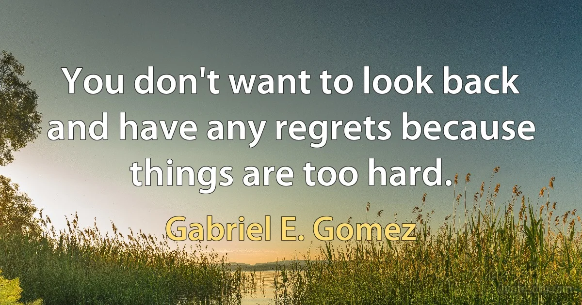 You don't want to look back and have any regrets because things are too hard. (Gabriel E. Gomez)