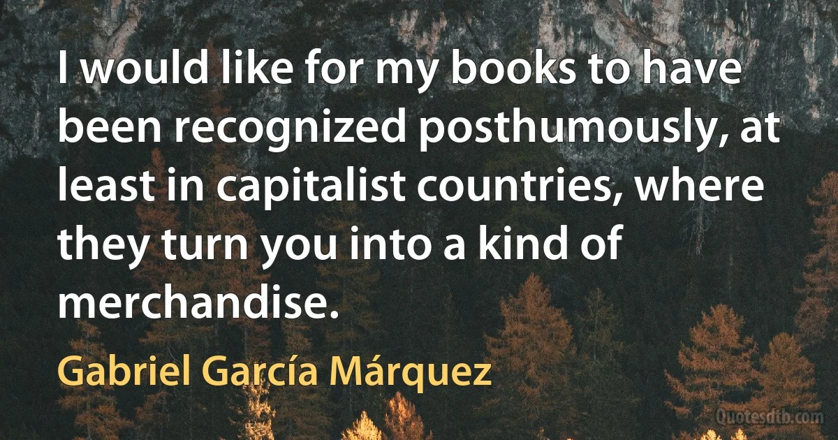 I would like for my books to have been recognized posthumously, at least in capitalist countries, where they turn you into a kind of merchandise. (Gabriel García Márquez)