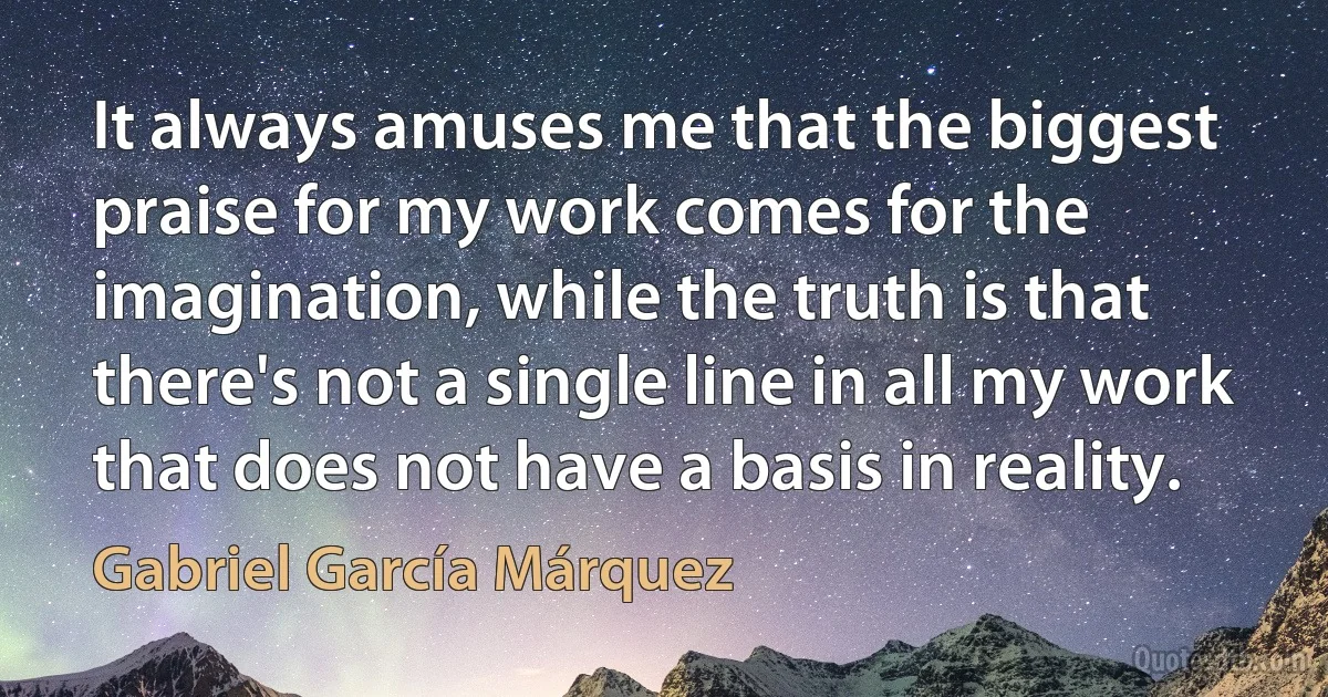 It always amuses me that the biggest praise for my work comes for the imagination, while the truth is that there's not a single line in all my work that does not have a basis in reality. (Gabriel García Márquez)