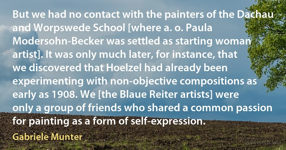 But we had no contact with the painters of the Dachau and Worpswede School [where a. o. Paula Modersohn-Becker was settled as starting woman artist]. It was only much later, for instance, that we discovered that Hoelzel had already been experimenting with non-objective compositions as early as 1908. We [the Blaue Reiter artists] were only a group of friends who shared a common passion for painting as a form of self-expression. (Gabriele Munter)