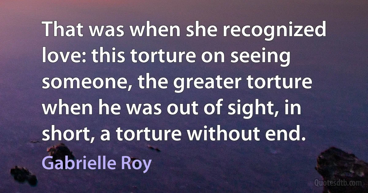 That was when she recognized love: this torture on seeing someone, the greater torture when he was out of sight, in short, a torture without end. (Gabrielle Roy)