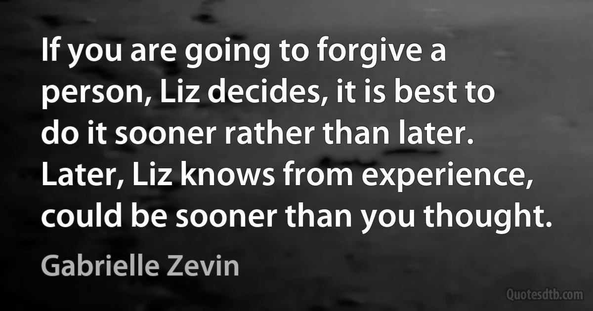 If you are going to forgive a person, Liz decides, it is best to do it sooner rather than later. Later, Liz knows from experience, could be sooner than you thought. (Gabrielle Zevin)