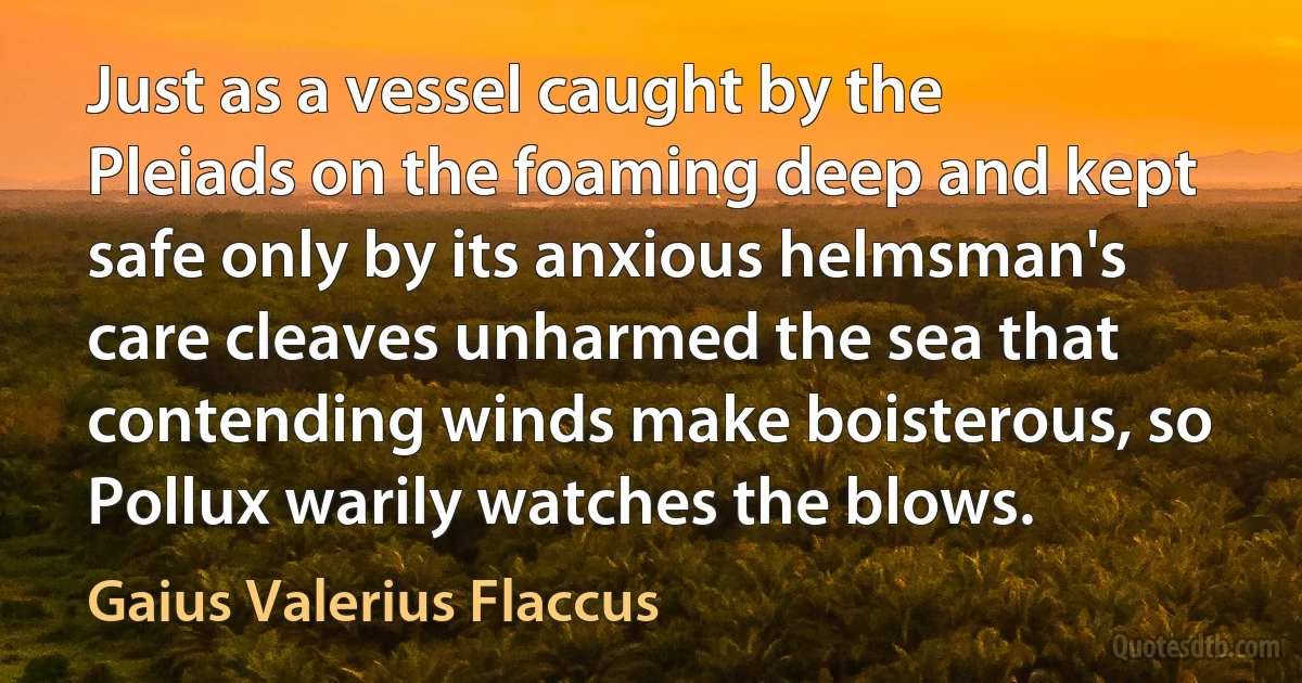 Just as a vessel caught by the Pleiads on the foaming deep and kept safe only by its anxious helmsman's care cleaves unharmed the sea that contending winds make boisterous, so Pollux warily watches the blows. (Gaius Valerius Flaccus)