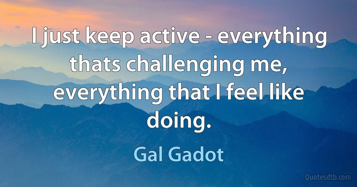 I just keep active - everything thats challenging me, everything that I feel like doing. (Gal Gadot)