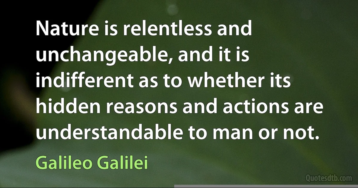 Nature is relentless and unchangeable, and it is indifferent as to whether its hidden reasons and actions are understandable to man or not. (Galileo Galilei)