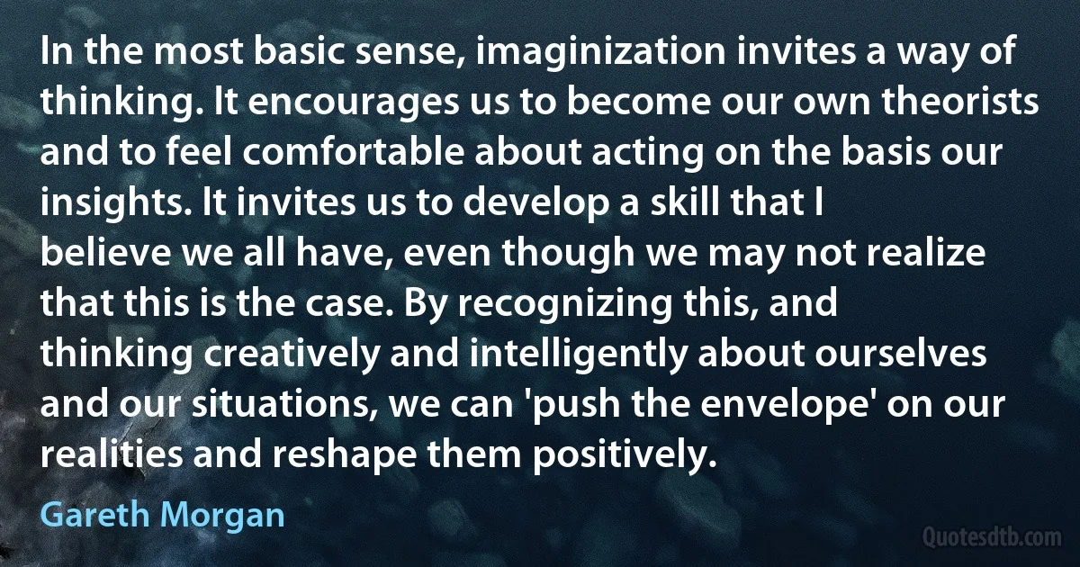 In the most basic sense, imaginization invites a way of thinking. It encourages us to become our own theorists and to feel comfortable about acting on the basis our insights. It invites us to develop a skill that I believe we all have, even though we may not realize that this is the case. By recognizing this, and thinking creatively and intelligently about ourselves and our situations, we can 'push the envelope' on our realities and reshape them positively. (Gareth Morgan)