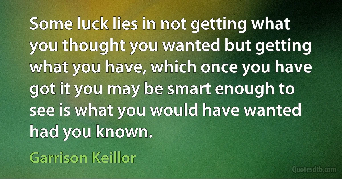 Some luck lies in not getting what you thought you wanted but getting what you have, which once you have got it you may be smart enough to see is what you would have wanted had you known. (Garrison Keillor)