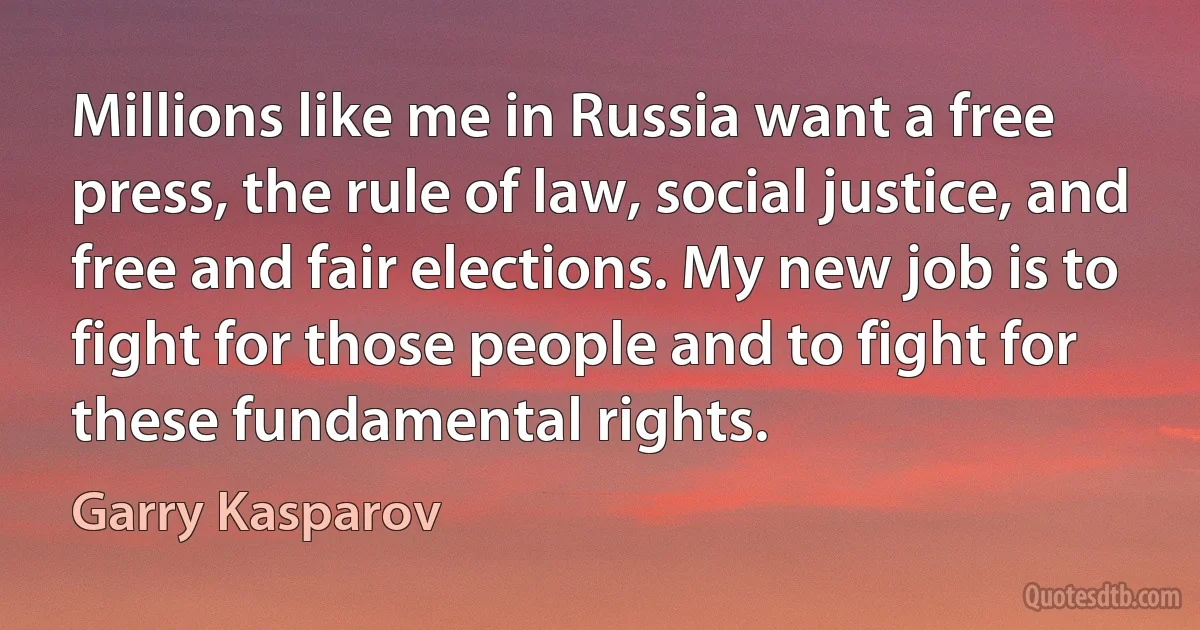 Millions like me in Russia want a free press, the rule of law, social justice, and free and fair elections. My new job is to fight for those people and to fight for these fundamental rights. (Garry Kasparov)