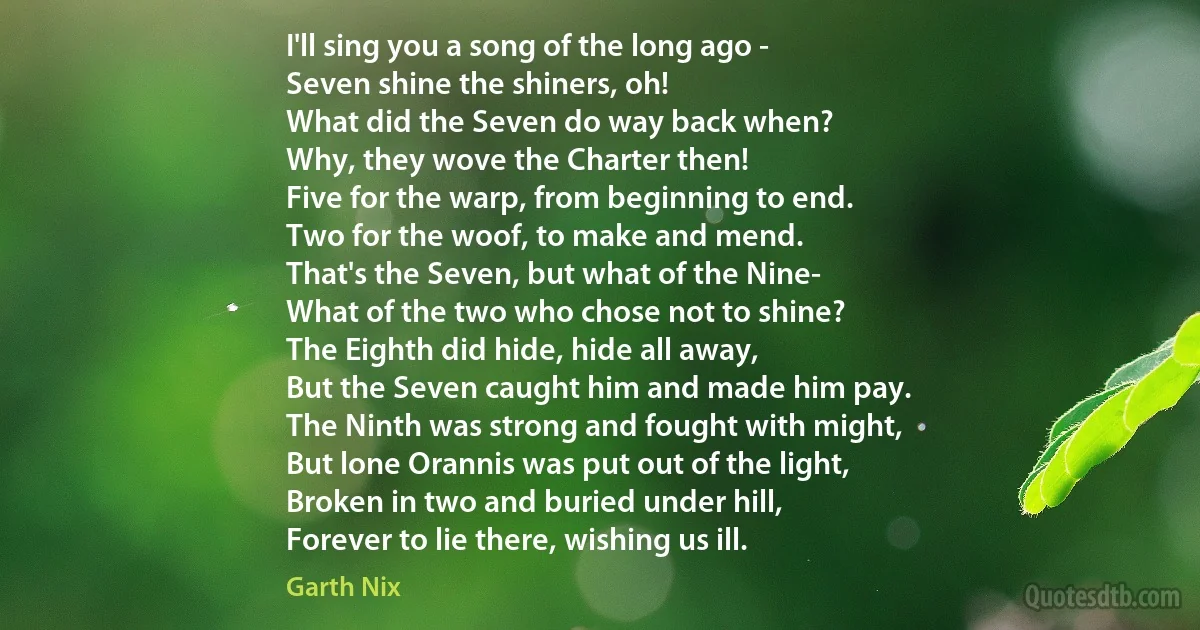 I'll sing you a song of the long ago -
Seven shine the shiners, oh!
What did the Seven do way back when?
Why, they wove the Charter then!
Five for the warp, from beginning to end.
Two for the woof, to make and mend.
That's the Seven, but what of the Nine-
What of the two who chose not to shine?
The Eighth did hide, hide all away,
But the Seven caught him and made him pay.
The Ninth was strong and fought with might,
But lone Orannis was put out of the light,
Broken in two and buried under hill,
Forever to lie there, wishing us ill. (Garth Nix)