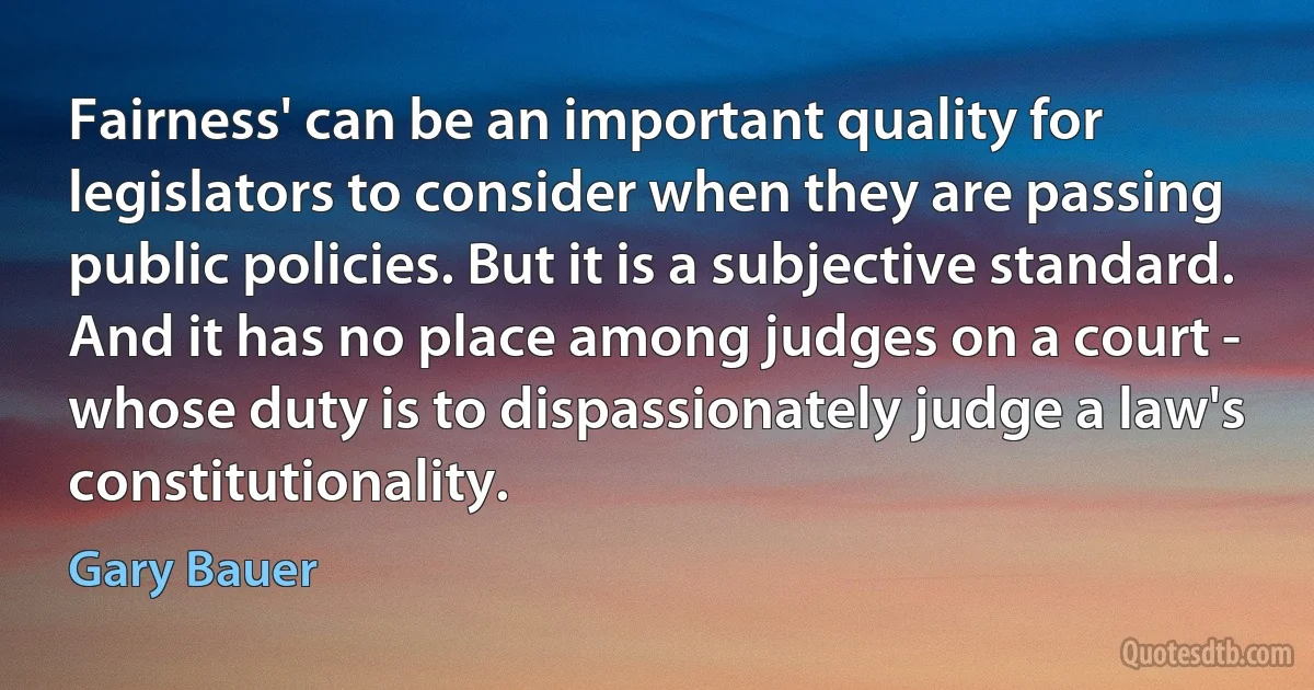 Fairness' can be an important quality for legislators to consider when they are passing public policies. But it is a subjective standard. And it has no place among judges on a court - whose duty is to dispassionately judge a law's constitutionality. (Gary Bauer)