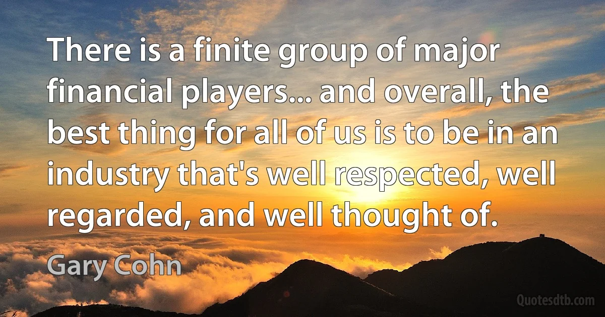 There is a finite group of major financial players... and overall, the best thing for all of us is to be in an industry that's well respected, well regarded, and well thought of. (Gary Cohn)