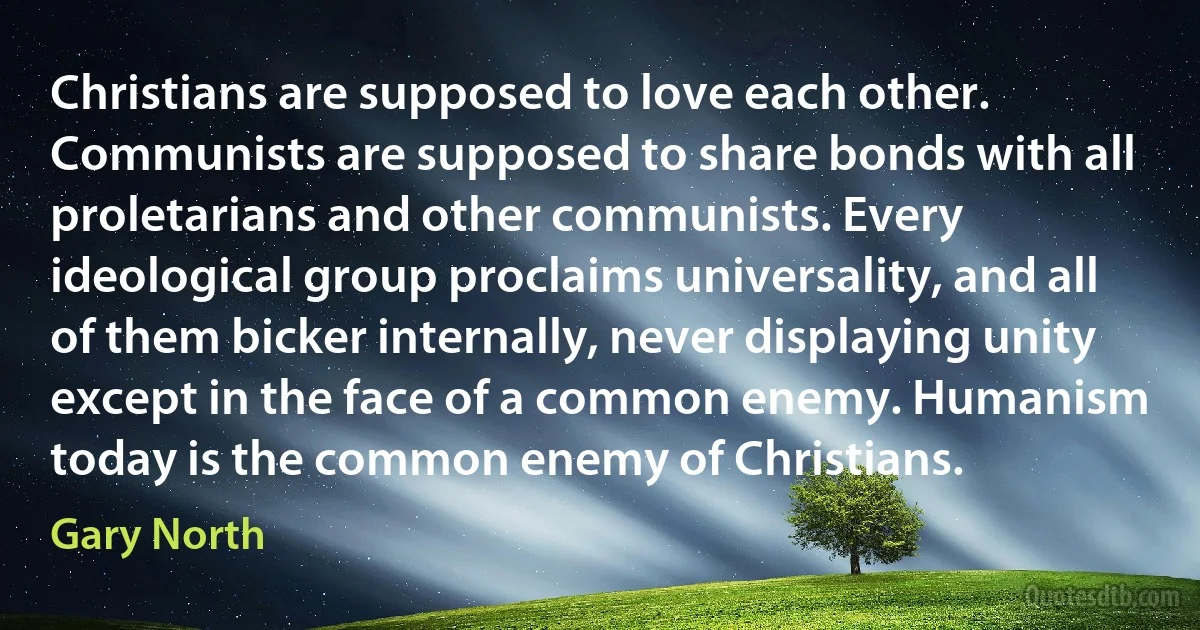 Christians are supposed to love each other. Communists are supposed to share bonds with all proletarians and other communists. Every ideological group proclaims universality, and all of them bicker internally, never displaying unity except in the face of a common enemy. Humanism today is the common enemy of Christians. (Gary North)