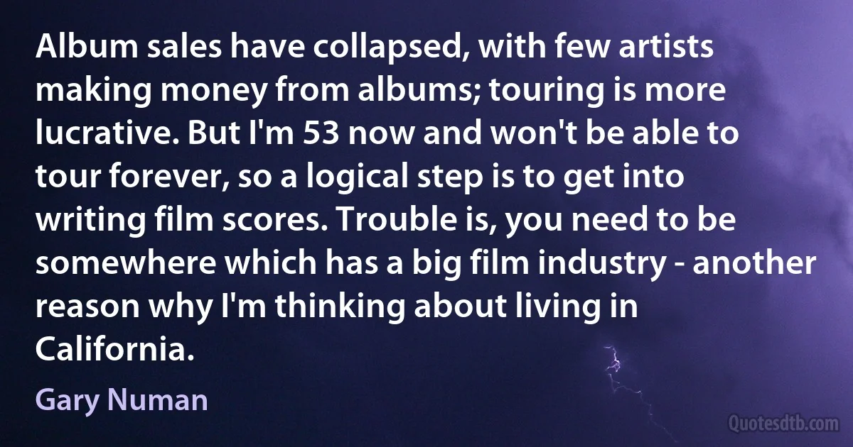 Album sales have collapsed, with few artists making money from albums; touring is more lucrative. But I'm 53 now and won't be able to tour forever, so a logical step is to get into writing film scores. Trouble is, you need to be somewhere which has a big film industry - another reason why I'm thinking about living in California. (Gary Numan)