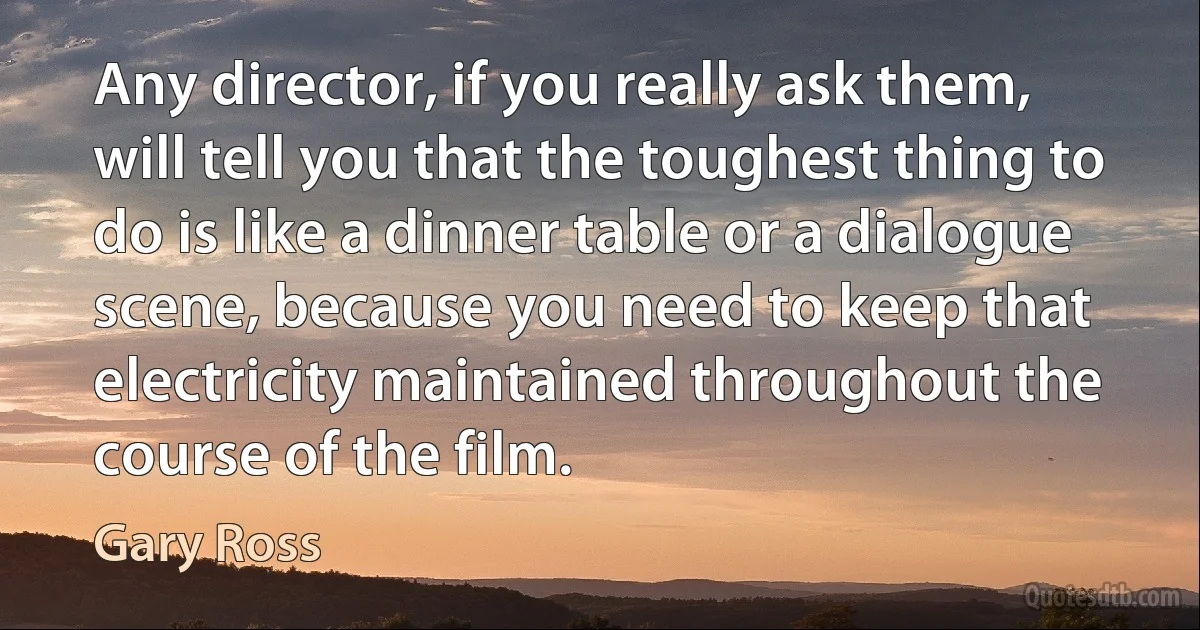 Any director, if you really ask them, will tell you that the toughest thing to do is like a dinner table or a dialogue scene, because you need to keep that electricity maintained throughout the course of the film. (Gary Ross)