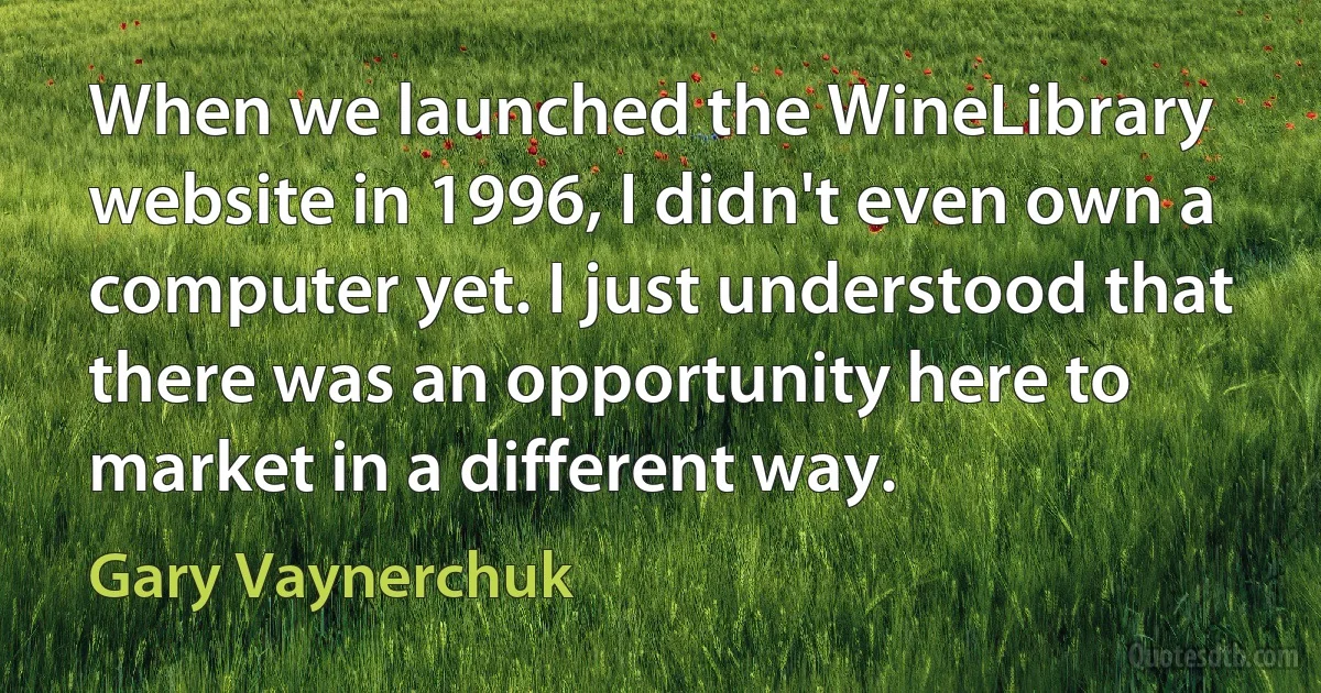 When we launched the WineLibrary website in 1996, I didn't even own a computer yet. I just understood that there was an opportunity here to market in a different way. (Gary Vaynerchuk)