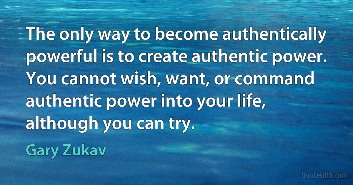 The only way to become authentically powerful is to create authentic power. You cannot wish, want, or command authentic power into your life, although you can try. (Gary Zukav)