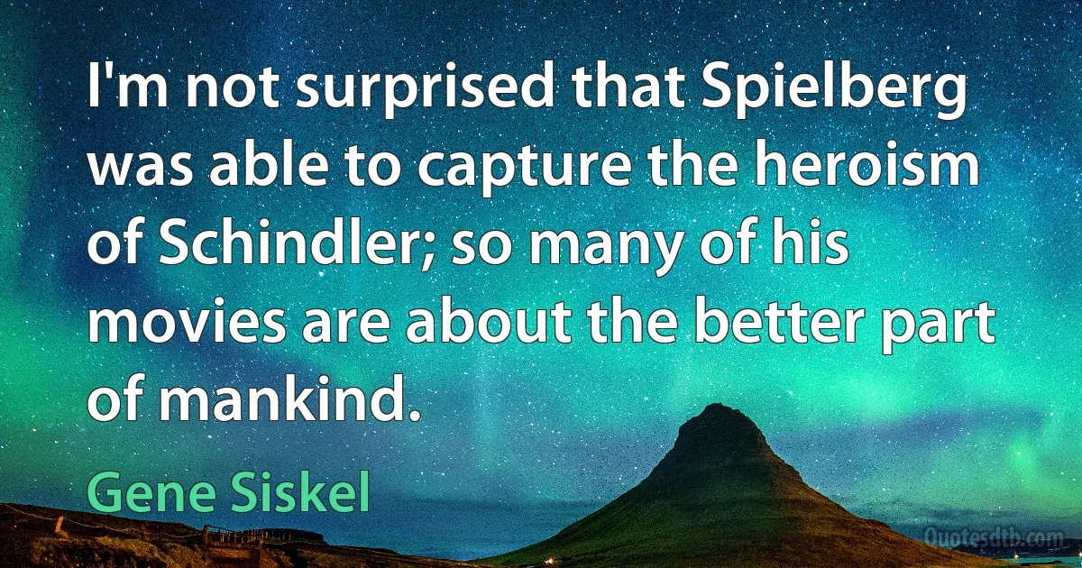 I'm not surprised that Spielberg was able to capture the heroism of Schindler; so many of his movies are about the better part of mankind. (Gene Siskel)