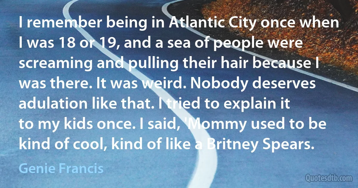 I remember being in Atlantic City once when I was 18 or 19, and a sea of people were screaming and pulling their hair because I was there. It was weird. Nobody deserves adulation like that. I tried to explain it to my kids once. I said, 'Mommy used to be kind of cool, kind of like a Britney Spears. (Genie Francis)