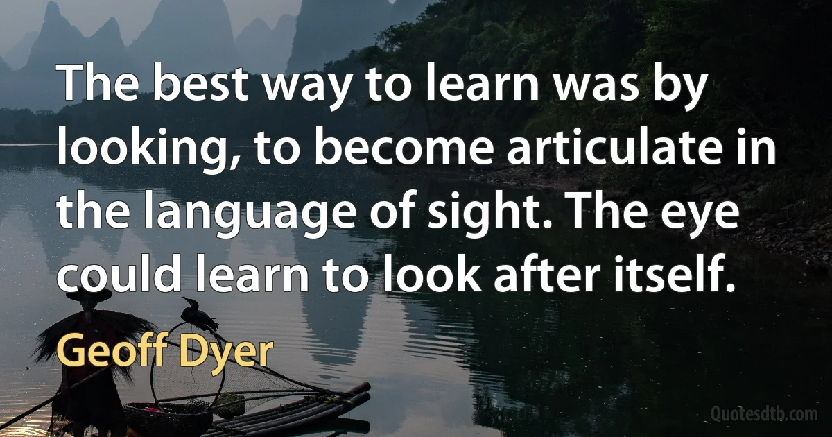 The best way to learn was by looking, to become articulate in the language of sight. The eye could learn to look after itself. (Geoff Dyer)