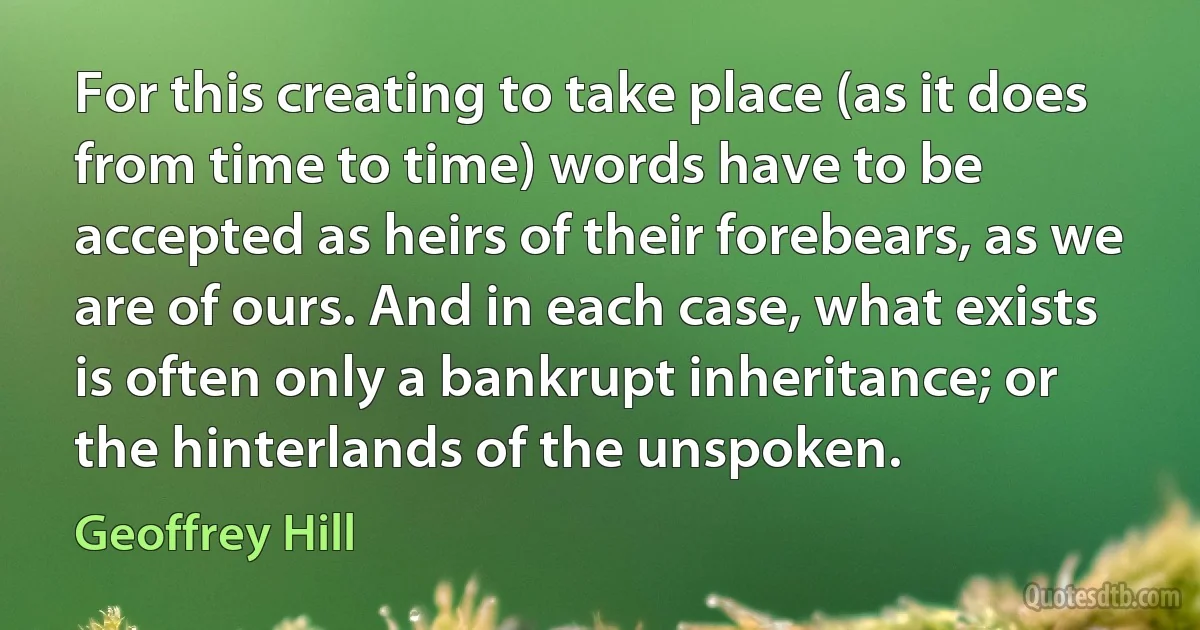 For this creating to take place (as it does from time to time) words have to be accepted as heirs of their forebears, as we are of ours. And in each case, what exists is often only a bankrupt inheritance; or the hinterlands of the unspoken. (Geoffrey Hill)