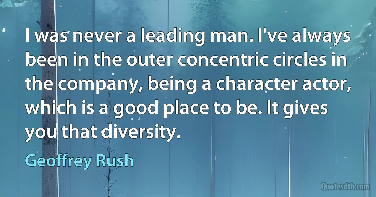 I was never a leading man. I've always been in the outer concentric circles in the company, being a character actor, which is a good place to be. It gives you that diversity. (Geoffrey Rush)