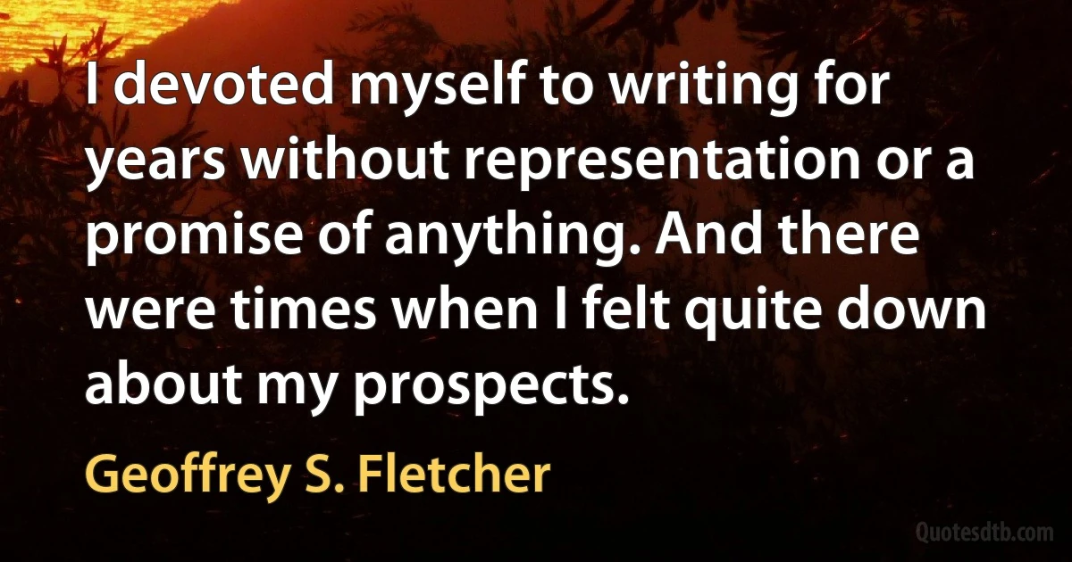 I devoted myself to writing for years without representation or a promise of anything. And there were times when I felt quite down about my prospects. (Geoffrey S. Fletcher)