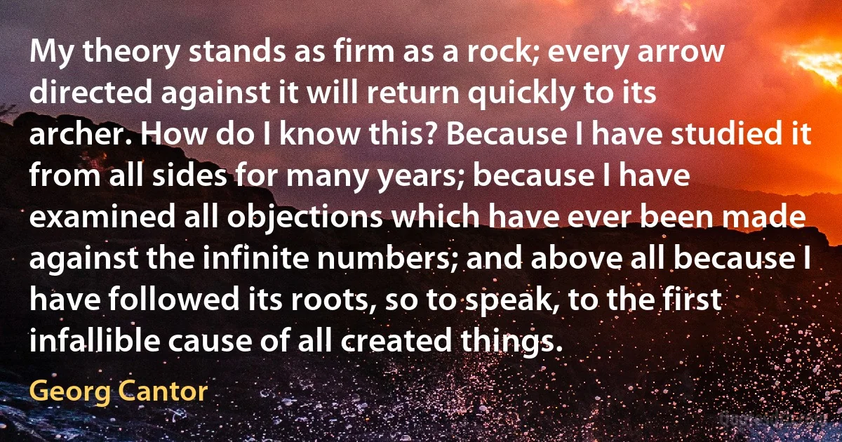 My theory stands as firm as a rock; every arrow directed against it will return quickly to its archer. How do I know this? Because I have studied it from all sides for many years; because I have examined all objections which have ever been made against the infinite numbers; and above all because I have followed its roots, so to speak, to the first infallible cause of all created things. (Georg Cantor)