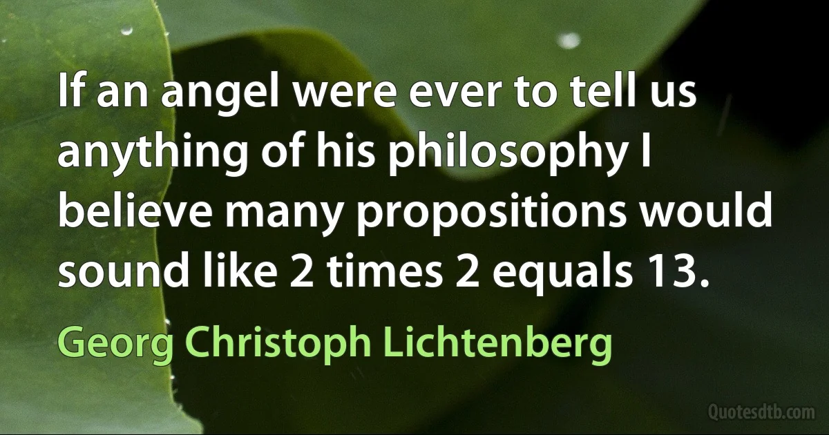 If an angel were ever to tell us anything of his philosophy I believe many propositions would sound like 2 times 2 equals 13. (Georg Christoph Lichtenberg)