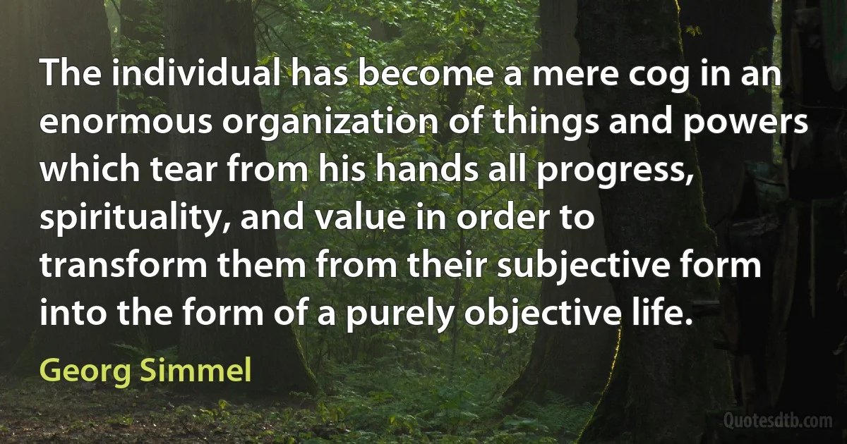 The individual has become a mere cog in an enormous organization of things and powers which tear from his hands all progress, spirituality, and value in order to transform them from their subjective form into the form of a purely objective life. (Georg Simmel)