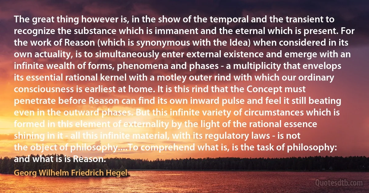 The great thing however is, in the show of the temporal and the transient to recognize the substance which is immanent and the eternal which is present. For the work of Reason (which is synonymous with the Idea) when considered in its own actuality, is to simultaneously enter external existence and emerge with an infinite wealth of forms, phenomena and phases - a multiplicity that envelops its essential rational kernel with a motley outer rind with which our ordinary consciousness is earliest at home. It is this rind that the Concept must penetrate before Reason can find its own inward pulse and feel it still beating even in the outward phases. But this infinite variety of circumstances which is formed in this element of externality by the light of the rational essence shining in it - all this infinite material, with its regulatory laws - is not the object of philosophy....To comprehend what is, is the task of philosophy: and what is is Reason. (Georg Wilhelm Friedrich Hegel)