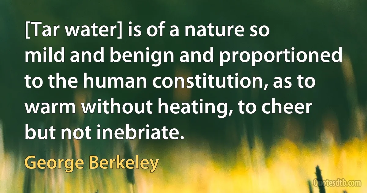 [Tar water] is of a nature so mild and benign and proportioned to the human constitution, as to warm without heating, to cheer but not inebriate. (George Berkeley)