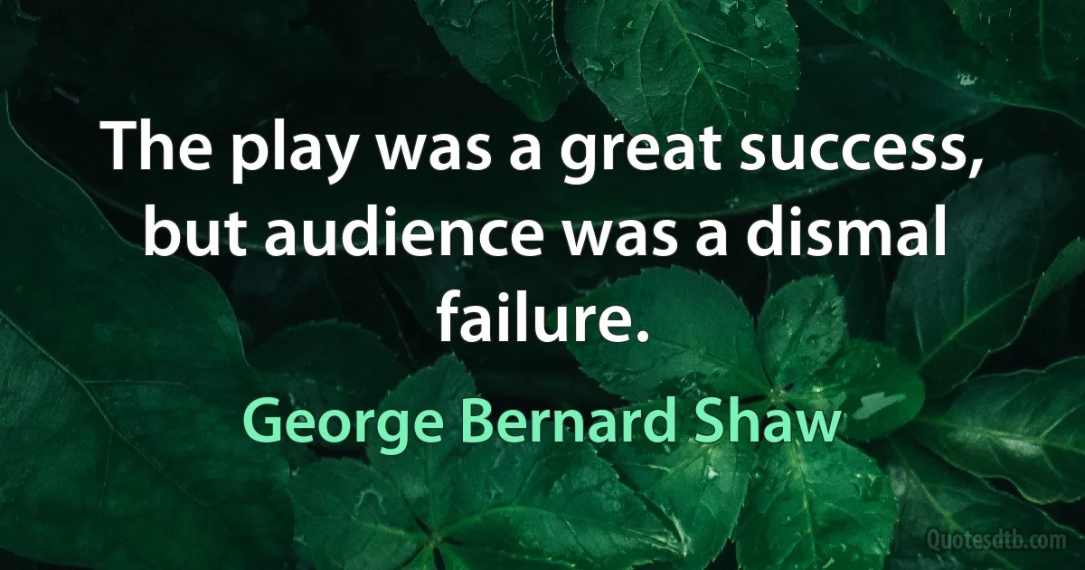 The play was a great success, but audience was a dismal failure. (George Bernard Shaw)