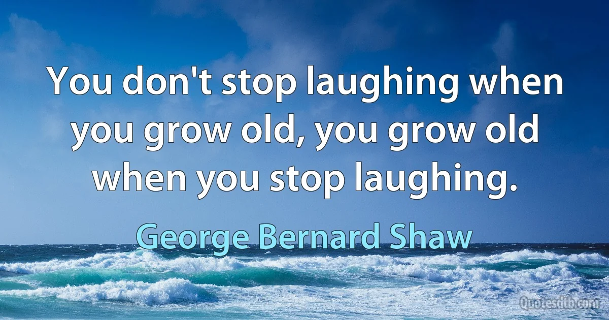 You don't stop laughing when you grow old, you grow old when you stop laughing. (George Bernard Shaw)