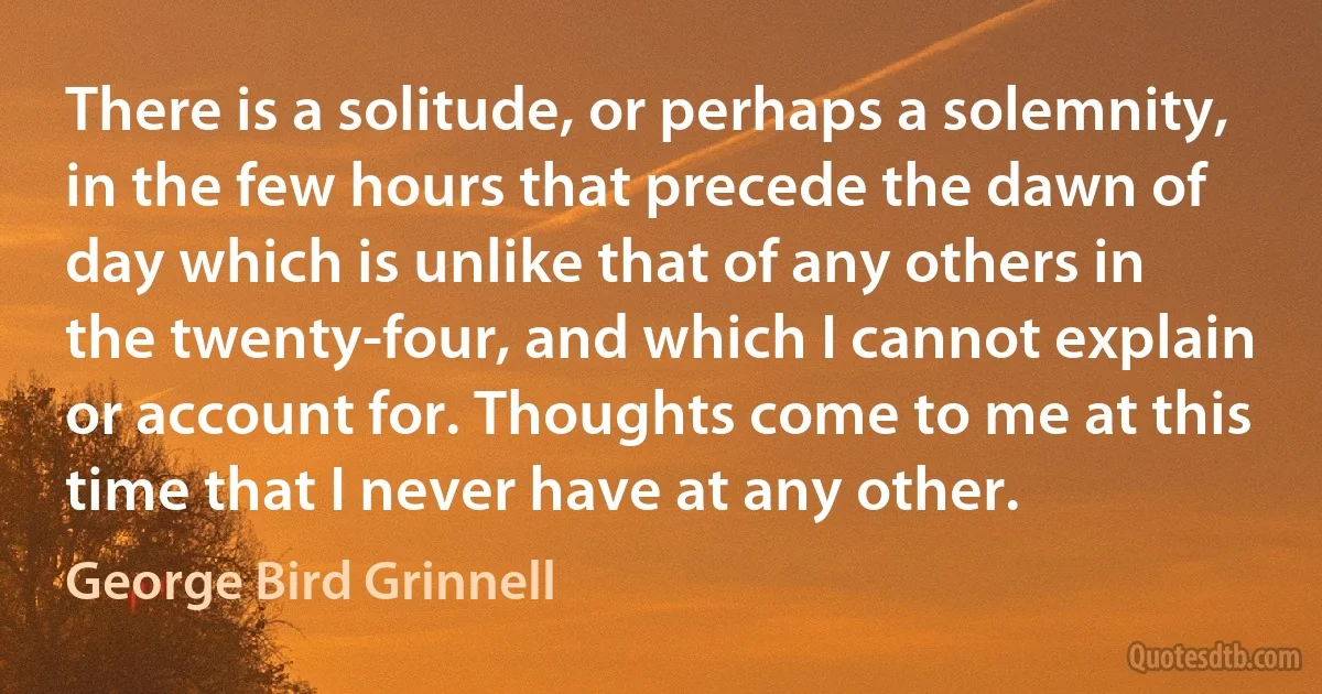 There is a solitude, or perhaps a solemnity, in the few hours that precede the dawn of day which is unlike that of any others in the twenty-four, and which I cannot explain or account for. Thoughts come to me at this time that I never have at any other. (George Bird Grinnell)