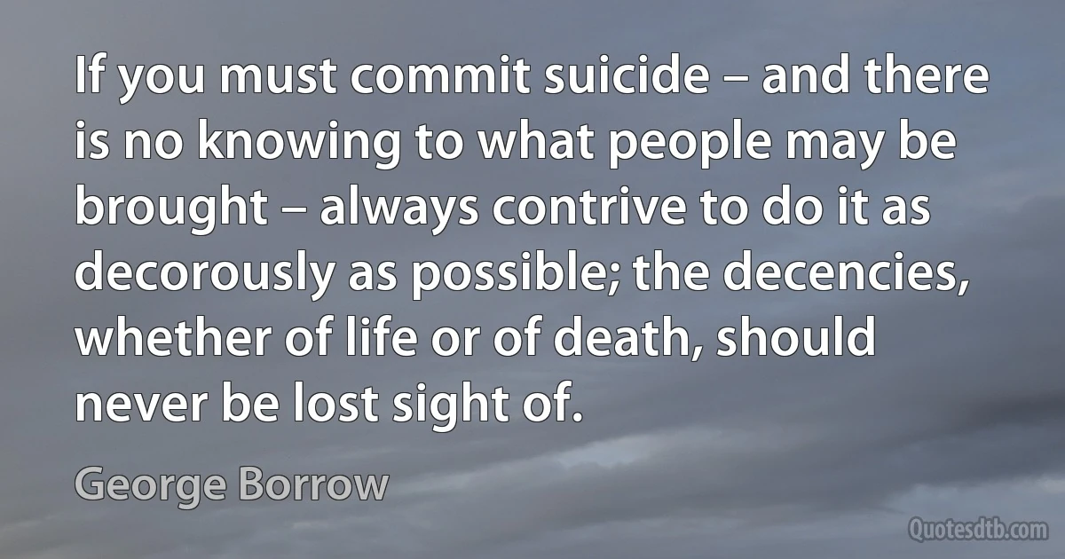 If you must commit suicide – and there is no knowing to what people may be brought – always contrive to do it as decorously as possible; the decencies, whether of life or of death, should never be lost sight of. (George Borrow)