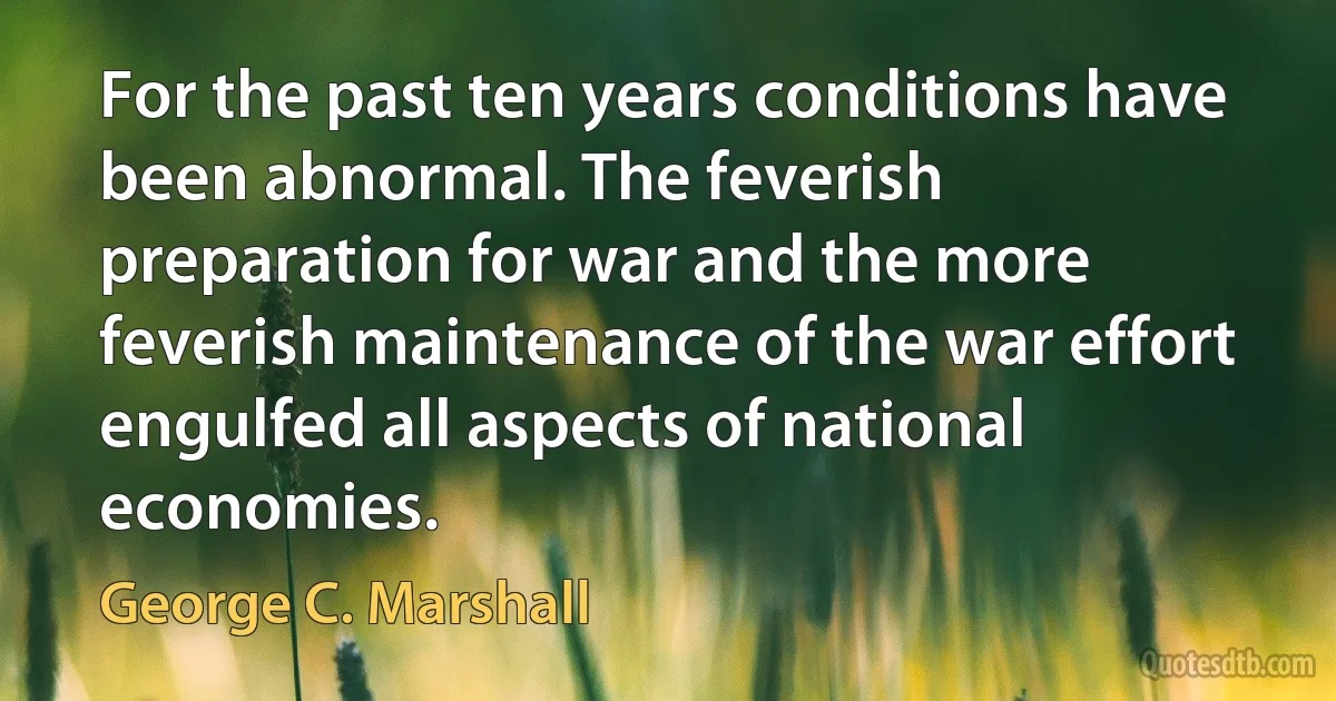 For the past ten years conditions have been abnormal. The feverish preparation for war and the more feverish maintenance of the war effort engulfed all aspects of national economies. (George C. Marshall)