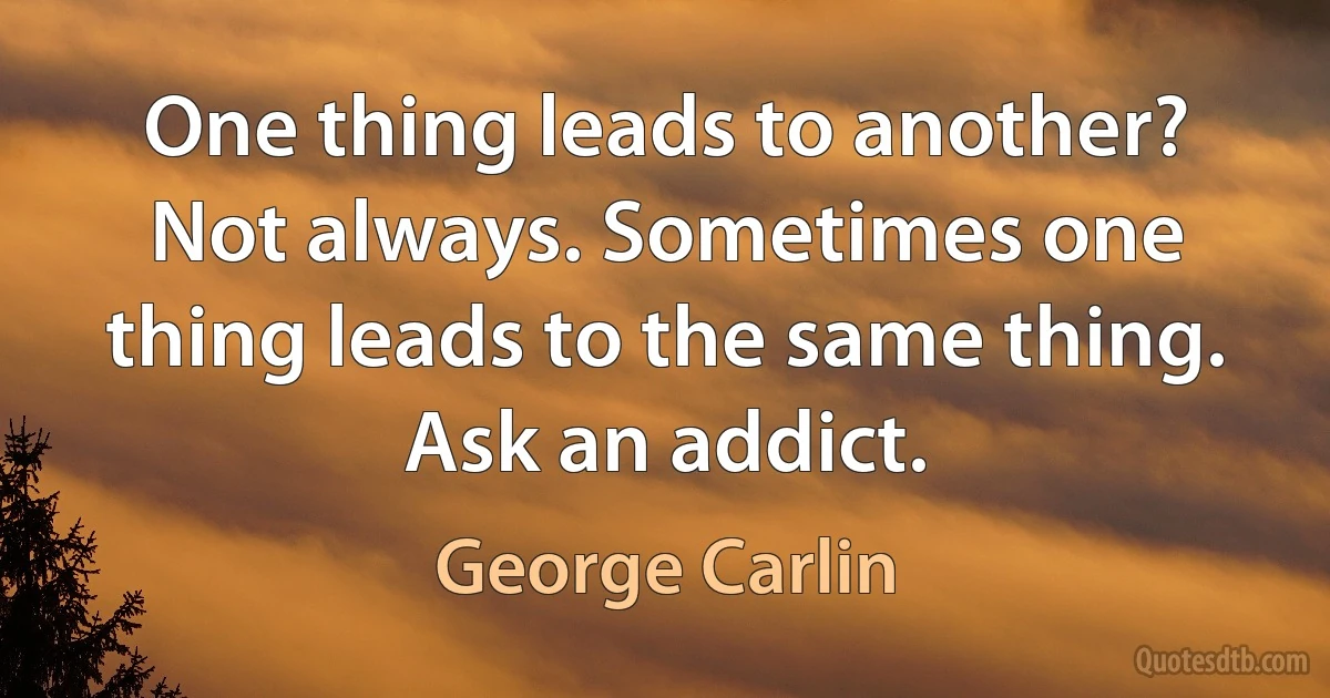 One thing leads to another? Not always. Sometimes one thing leads to the same thing. Ask an addict. (George Carlin)