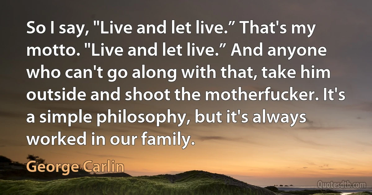 So I say, "Live and let live.” That's my motto. "Live and let live.” And anyone who can't go along with that, take him outside and shoot the motherfucker. It's a simple philosophy, but it's always worked in our family. (George Carlin)