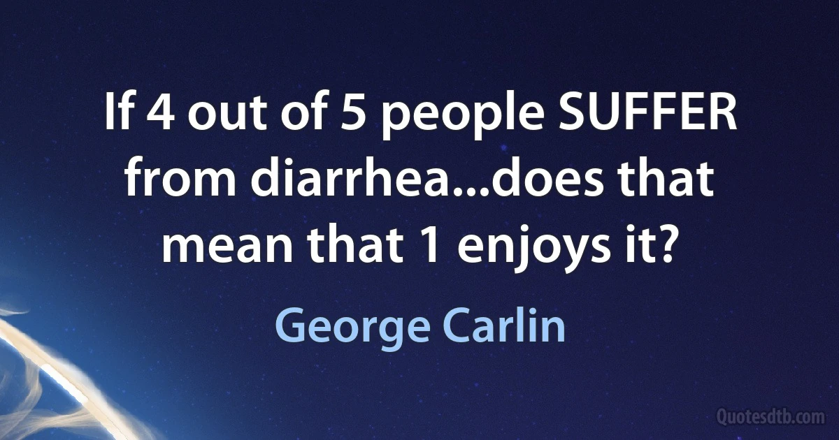 If 4 out of 5 people SUFFER from diarrhea...does that mean that 1 enjoys it? (George Carlin)