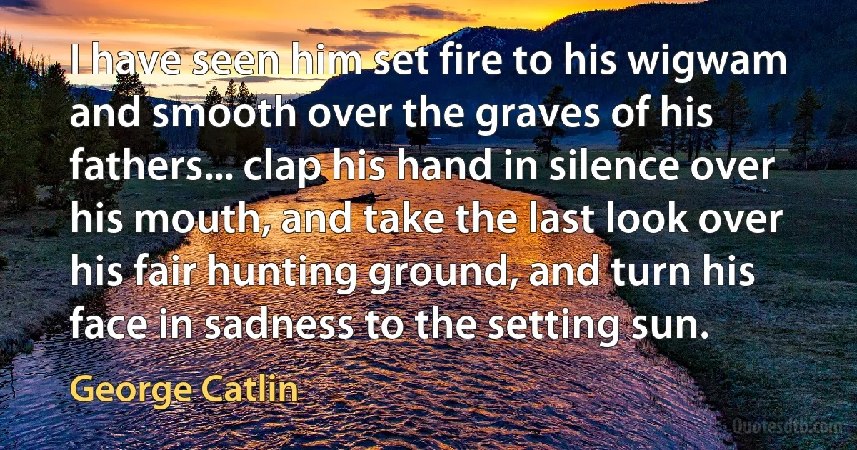 I have seen him set fire to his wigwam and smooth over the graves of his fathers... clap his hand in silence over his mouth, and take the last look over his fair hunting ground, and turn his face in sadness to the setting sun. (George Catlin)