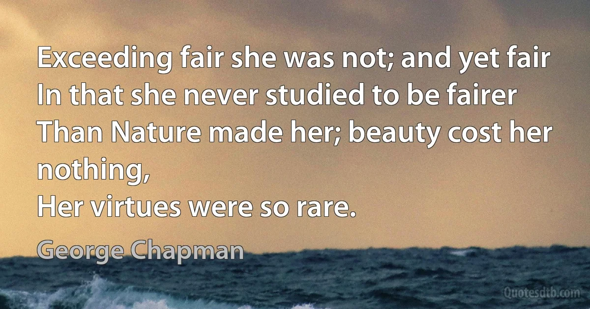 Exceeding fair she was not; and yet fair
In that she never studied to be fairer
Than Nature made her; beauty cost her nothing,
Her virtues were so rare. (George Chapman)