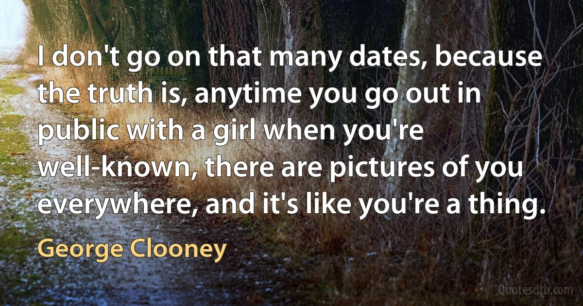 I don't go on that many dates, because the truth is, anytime you go out in public with a girl when you're well-known, there are pictures of you everywhere, and it's like you're a thing. (George Clooney)