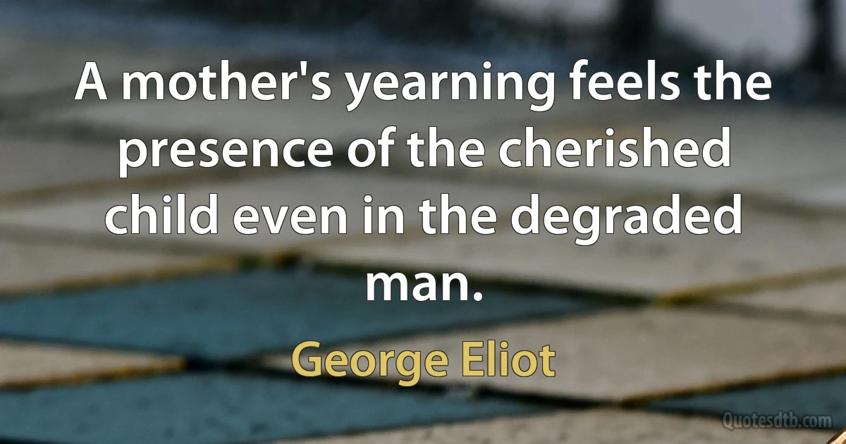 A mother's yearning feels the presence of the cherished child even in the degraded man. (George Eliot)